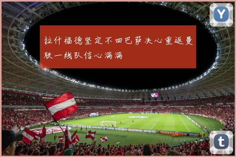 拉什福德坚定不回巴萨决心重返曼联一线队信心满满