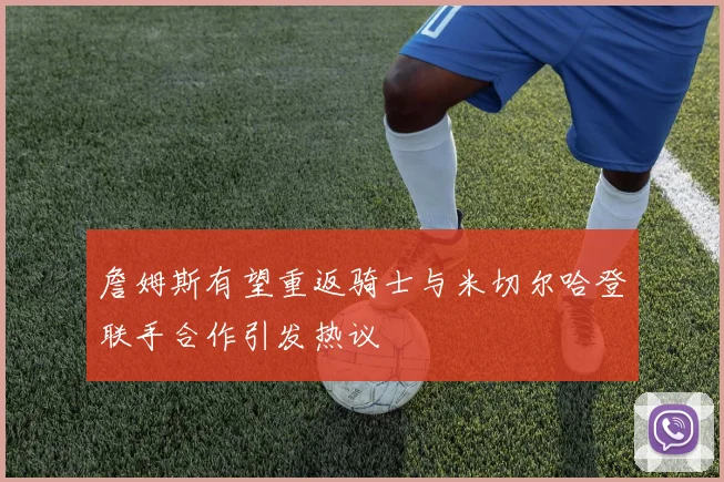 詹姆斯有望重返骑士与米切尔哈登联手合作引发热议