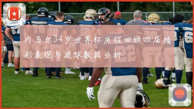 内马尔34岁世界杯历程回顾四届精彩表现与进球数据分析
