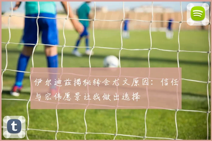 伊尔迪兹揭秘转会尤文原因：信任与宏伟愿景让我做出选择