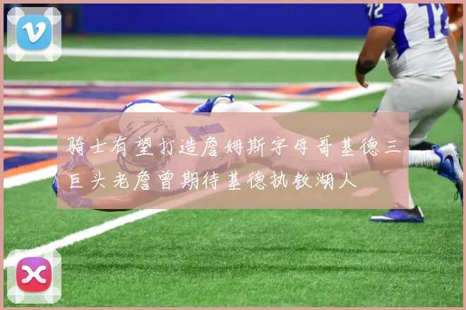 骑士有望打造詹姆斯字母哥基德三巨头老詹曾期待基德执教湖人