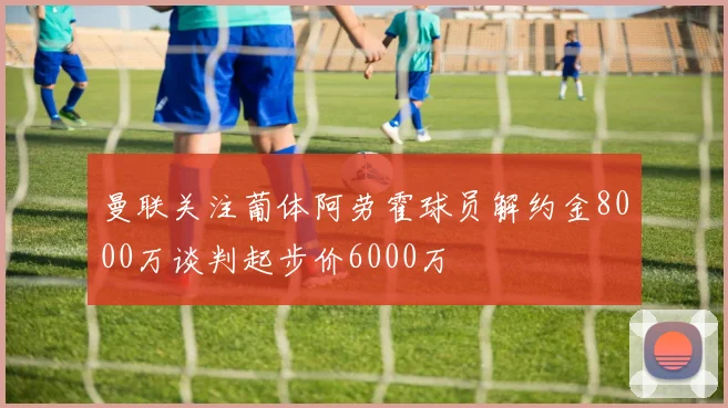 曼联关注葡体阿劳霍球员解约金8000万谈判起步价6000万