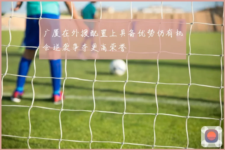 广厦在外援配置上具备优势仍有机会逆袭争夺更高荣誉