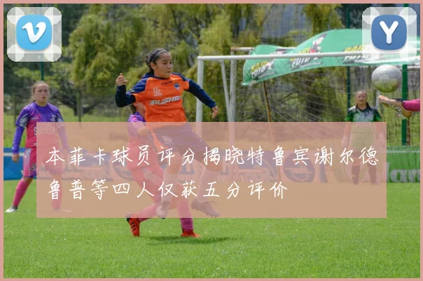 本菲卡球员评分揭晓特鲁宾谢尔德鲁普等四人仅获五分评价