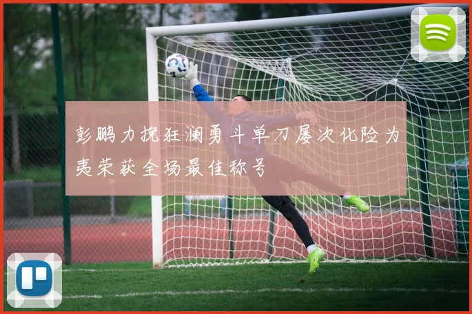 彭鹏力挽狂澜勇斗单刀屡次化险为夷荣获全场最佳称号