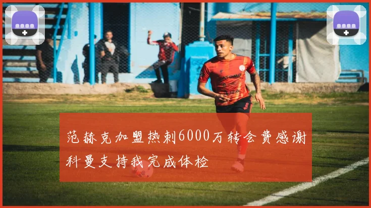 范赫克加盟热刺6000万转会费感谢科曼支持我完成体检