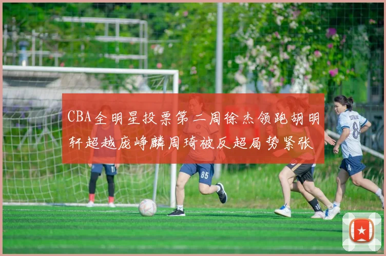 CBA全明星投票第二周徐杰领跑胡明轩超越庞峥麟周琦被反超局势紧张