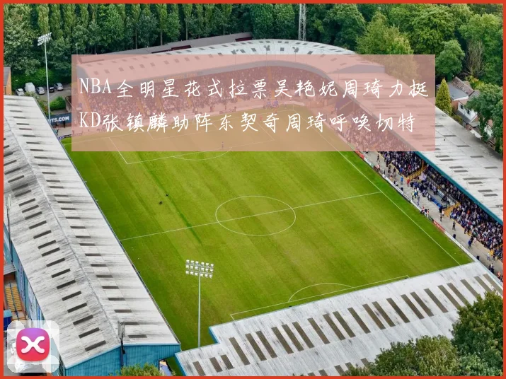 NBA全明星花式拉票吴艳妮周琦力挺KD张镇麟助阵东契奇周琦呼唤切特共襄盛举