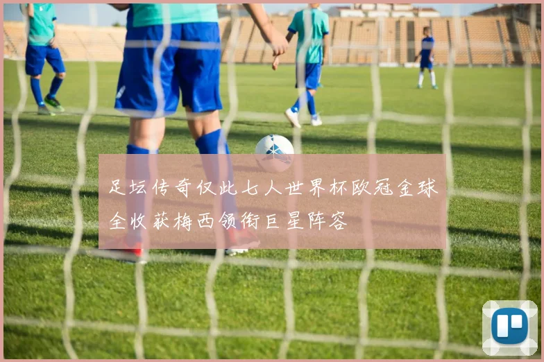 足坛传奇仅此七人世界杯欧冠金球全收获梅西领衔巨星阵容