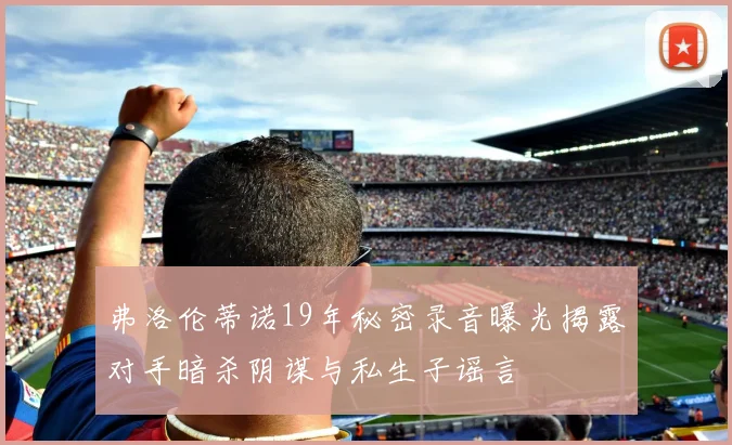 弗洛伦蒂诺19年秘密录音曝光揭露对手暗杀阴谋与私生子谣言