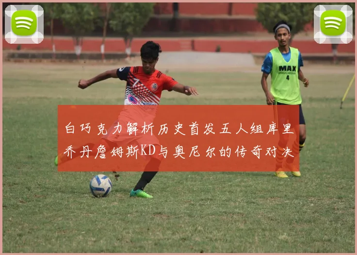 白巧克力解析历史首发五人组库里乔丹詹姆斯KD与奥尼尔的传奇对决与影响
