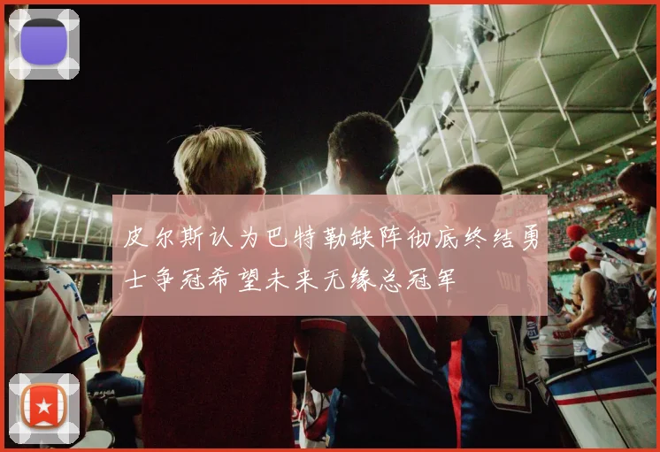 皮尔斯认为巴特勒缺阵彻底终结勇士争冠希望未来无缘总冠军