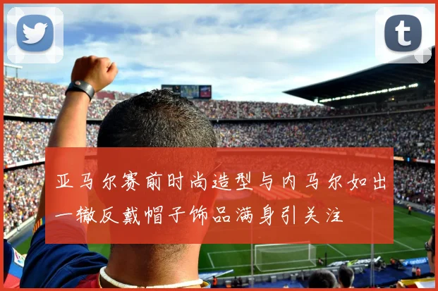 亚马尔赛前时尚造型与内马尔如出一辙反戴帽子饰品满身引关注