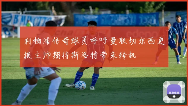 利物浦传奇球员呼吁曼联切尔西更换主帅期待斯洛特带来转机