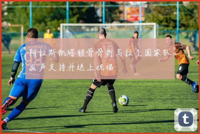 阿拉斯凯塔锁骨骨折乌拉圭国家队发声支持并送上祝福