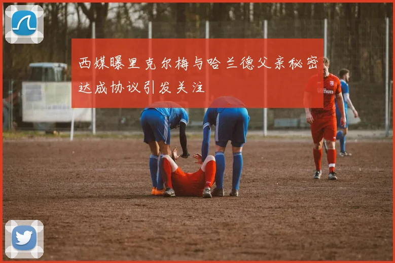 西媒曝里克尔梅与哈兰德父亲秘密达成协议引发关注