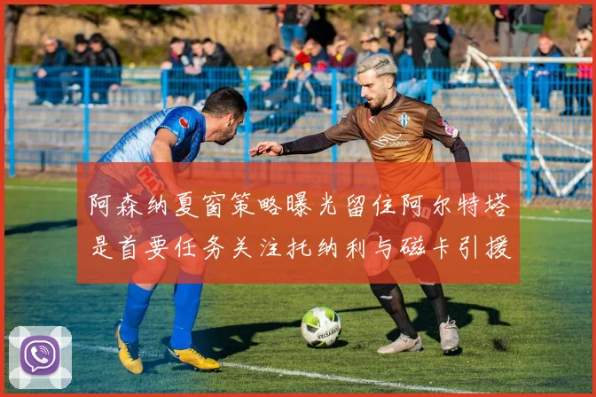 阿森纳夏窗策略曝光留住阿尔特塔是首要任务关注托纳利与磁卡引援动态