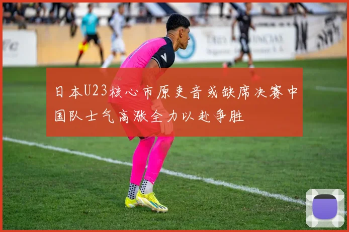 日本U23核心市原吏音或缺席决赛中国队士气高涨全力以赴争胜