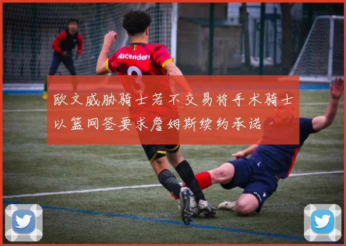 欧文威胁骑士若不交易将手术骑士以篮网签要求詹姆斯续约承诺