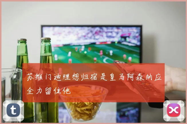 苏维门迪理想归宿是皇马阿森纳应全力留住他