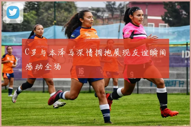 C罗与本泽马深情拥抱展现友谊瞬间感动全场
