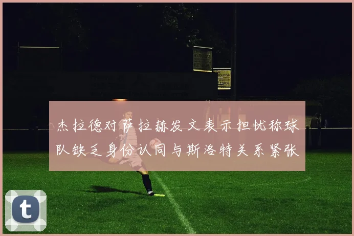 杰拉德对萨拉赫发文表示担忧称球队缺乏身份认同与斯洛特关系紧张