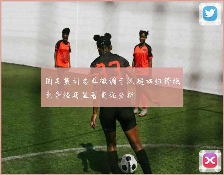 国足集训名单微调于汉超回归锋线竞争格局显著变化分析
