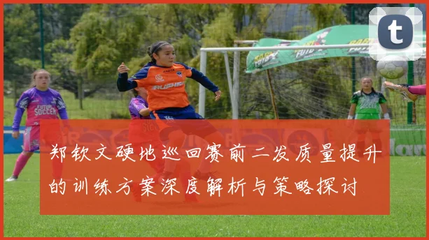 郑钦文硬地巡回赛前二发质量提升的训练方案深度解析与策略探讨