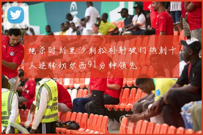 绝杀时刻里沙利松补射破门热刺十人逆转切尔西91分钟领先