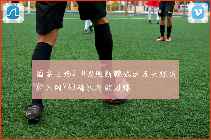 国安主场2-0战胜新鹏城达万头球折射入网VAR确认有效进球